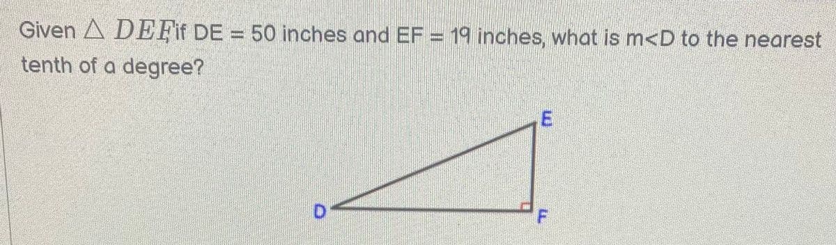 Given A DEFif DE = 50 inches and EF = 19 inches, what is m<D to the nearest
tenth of a degree?
D.
E.
F.
