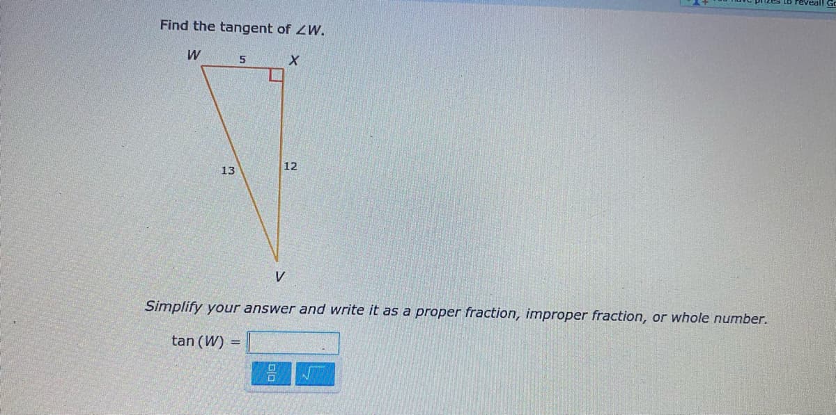 Find the tangent of ZW.
W
12
13
V
Simplify your answer and write it as a proper fraction, improper fraction, or whole number.
tan (W) =
