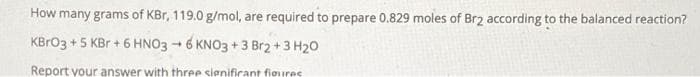 How many grams of KBr, 119.0 g/mol, are required to prepare 0.829 moles of Br2 according to the balanced reaction?
KBRO3 +5 KBr + 6 HNO3 - 6 KNO3 + 3 Br2 +3 H20
Report your answer with three signifirant fioures
