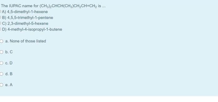 The IUPAC name for (CH3),CHCH(CH3)CH2CH=CH2 is .
O A) 4,5-dimethyl-1-hexene
O B) 4,5,5-trimethyl-1-pentene
O C) 2,3-dimethyl-5-hexene
O D) 4-methyl-4-isopropyl-1-butene
O a. None of those listed
O b. C
O c. D
O d. B
D e. A
