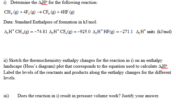 i) Determine the AH° for the following reaction:
CH, (g) + 4F, (g) → CF, (g) + 4HF (g)
Data: Standard Enthalpies of formation in kJ/mol:
A,H° CH,(g) = -74.81 A,H° CF, (g) = -925.0 A,H° HF(g) =-271.1 A,H° units (kJ/mol)
i1) Sketch the thermochemistry enthalpy changes for the reaction in i) on an enthalpy
landscape (Hess's diagram) plot that corresponds to the equation used to calculate AH
Label the levels of the reactants and products along the enthalpy changes for the different
levels.
111)
Does the reaction in i) result in pressure volume work? Justify your answer.
