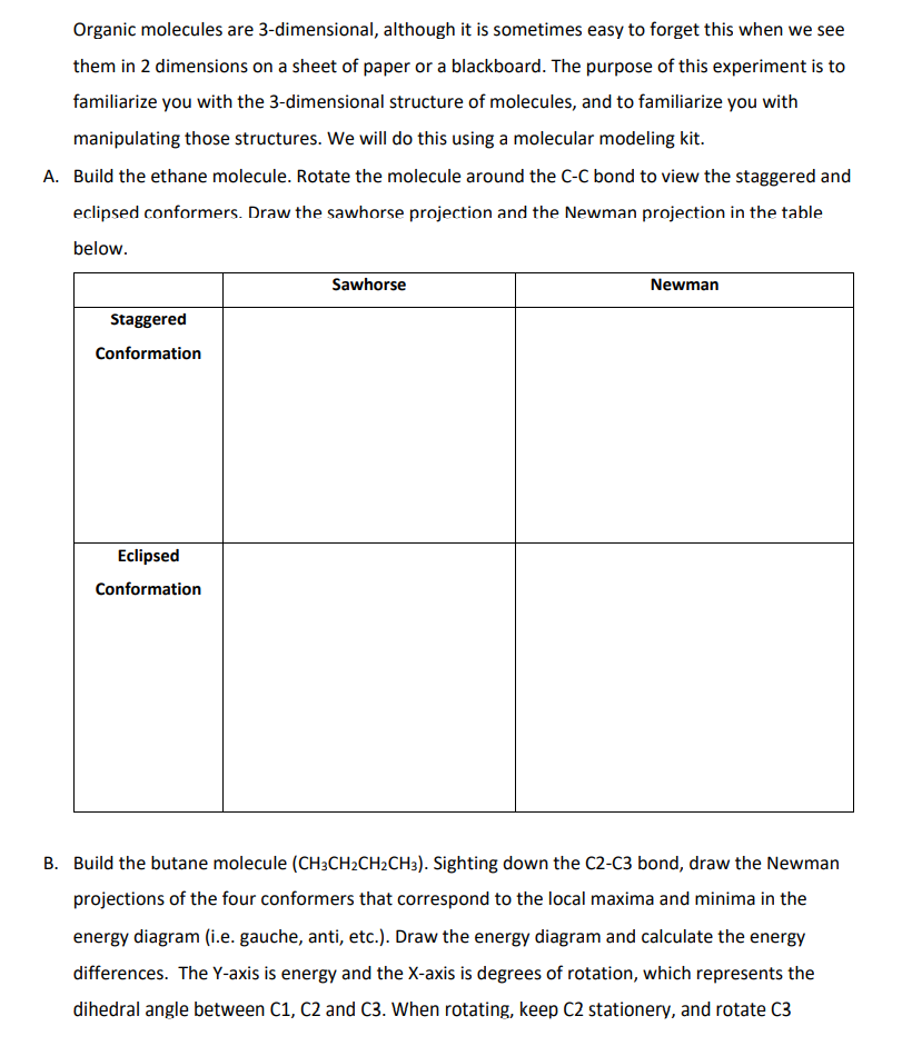 Organic molecules are 3-dimensional, although it is sometimes easy to forget this when we see
them in 2 dimensions on a sheet of paper or a blackboard. The purpose of this experiment is to
familiarize you with the 3-dimensional structure of molecules, and to familiarize you with
manipulating those structures. We will do this using a molecular modeling kit.
A. Build the ethane molecule. Rotate the molecule around the C-C bond to view the staggered and
eclipsed conformers. Draw the sawhorse projection and the Newman projection in the table
below.
Sawhorse
Newman
Staggered
Conformation
Eclipsed
Conformation
B. Build the butane molecule (CH3CH2CH2CH3). Sighting down the C2-C3 bond, draw the Newman
projections of the four conformers that correspond to the local maxima and minima in the
energy diagram (i.e. gauche, anti, etc.). Draw the energy diagram and calculate the energy
differences. The Y-axis is energy and the X-axis is degrees of rotation, which represents the
dihedral angle between C1, C2 and C3. When rotating, keep C2 stationery, and rotate C3
