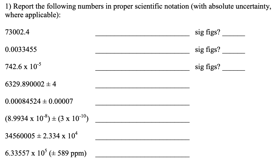 1) Report the following numbers in proper scientific notation (with absolute uncertainty,
where applicable):
73002.4
sig figs?
0.0033455
sig figs?
742.6 x 105
sig figs?
6329.890002 ±4
0.00084524 + 0.00007
(8.9934 x 108) + (3 x 101º)
34560005 + 2.334 x 10*
6.33557 x 10° (± 589 ppm)
