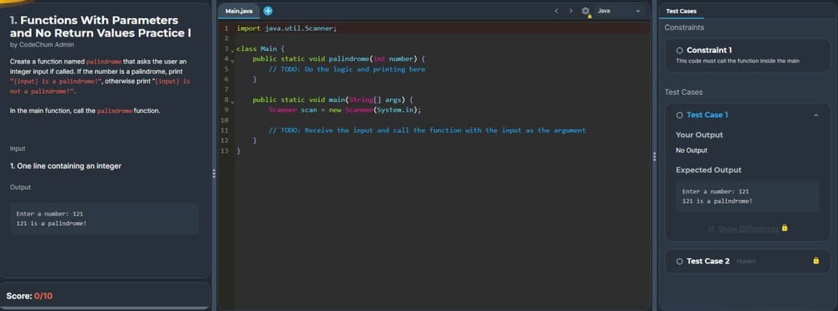 1. Functions With Parameters
and No Return Values Practice I
by CodeChum Admin
Create a function named palindrome that asks the user an
integer input if called. If the number is a palindrome, print
"(input) is a palindrome!", otherwise print "(input) is
not a palindrome!".
In the main function, call the palindrome function.
Input
1. One line containing an integer
Output
Enter a number: 121
121 is a palindrome!
Score: 0/10
Main.java
1 import java.util.Scanner;
2
3
4
5
6
7
7
8
9
V
class Main (
public static void palindrome (int number) {
// TODO: Do the logic and printing here
10
11
12
13 )
}
public static void main(String[] args) {
Scanner scan = new Scanner(System.in);
// TODO: Receive the input and call the function with the input as the argument
}
Java
Test Cases
Constraints
O Constraint 1
This code must call the function inside the main
Test Cases
O Test Case 1
Your Output
No Output
Expected Output
Enter a number: 121
121 is a palindrome!
Show Differences à
O Test Case 2 Hidden
D