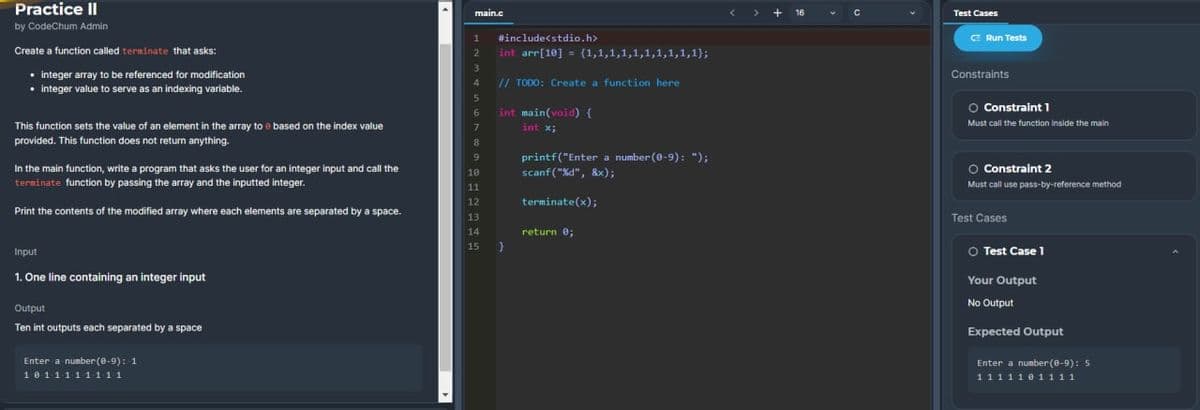 Practice II
by CodeChum Admin
Create a function called terminate that asks:
• integer array to be referenced for modification
• integer value to serve as an indexing variable.
This function sets the value of an element in the array to e based on the index value
provided. This function does not return anything.
In the main function, write a program that asks the user for an integer input and call the
terminate function by passing the array and the inputted integer.
Print the contents of the modified array where each elements are separated by a space.
Input
1. One line containing an integer input
Output
Ten int outputs each separated by a space
Enter a number (0-9): 1
1011111111
main.c
#include<stdio.h>
2 int arr[10] = {1,1,1,1,1,1,1,1,1,1);
// TODO: Create a function here
int main(void) {
int x;
VOUT AW
8
9
10
11
12
13
14
15
}
printf("Enter a number (0-9): ");
scanf("%d", &x);
terminate(x);
return 0;
16
+ с
Test Cases
CE Run Tests
Constraints
O Constraint 1
Must call the function inside the main
O Constraint 2
Must call use pass-by-reference method
Test Cases
Ⓒ Test Case 1
Your Output
No Output
Expected Output
Enter a number (8-9): 5
1111101111