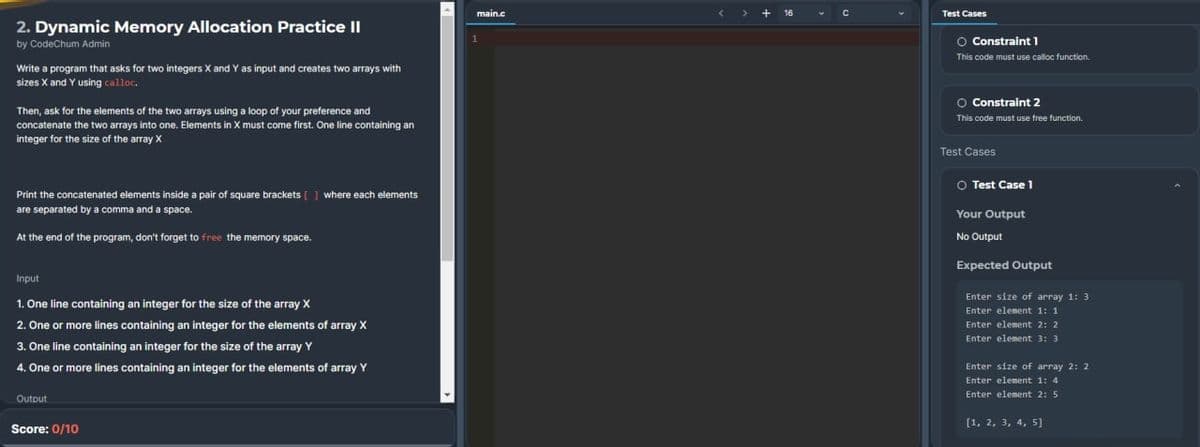 2. Dynamic Memory Allocation Practice II
by CodeChum Admin
Write a program that asks for two integers X and Y as input and creates two arrays with
sizes X and Y using calloc.
Then, ask for the elements of the two arrays using a loop of your preference and
concatenate the two arrays into one. Elements in X must come first. One line containing an
integer for the size of the array X
Print the concatenated elements inside a pair of square brackets [] where each elements
are separated by a comma and a space.
At the end of the program, don't forget to free the memory space.
Input
1. One line containing an integer for the size of the array X
2. One or more lines containing an integer for the elements of array X
3. One line containing an integer for the size of the array Y
4. One or more lines containing an integer for the elements of array Y
Output
Score: 0/10
main.c
+16
C
Test Cases
O Constraint 1
This code must use calloc function.
O Constraint 2
This code must use free function.
Test Cases
O Test Case 1
Your Output
No Output
Expected Output
Enter size of array 1: 3
Enter element 1: 1
Enter element 2: 2
Enter element 3: 3
Enter size of array 2: 2
Enter element 1: 4
Enter element 2: 5
[1, 2, 3, 4, 5]