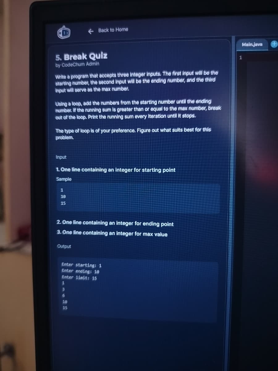 5. Break Quiz
by CodeChum Admin
Write a program that accepts three integer inputs. The first input will be the
starting number, the second input will be the ending number, and the third
input will serve as the max number.
Using a loop, add the numbers from the starting number until the ending
number. If the running sum is greater than or equal to the max number, break
out of the loop. Print the running sum every iteration until it stops.
Back to Home
The type of loop is of your preference. Figure out what suits best for this
problem.
Input
1. One line containing an integer for starting point
Sample
1
10
15
2. One line containing an integer for ending point
3. One line containing an integer for max value
Output
Enter starting: 1
Enter ending: 10
Enter limit: 15
1
3
6
10
15
Main.java
+