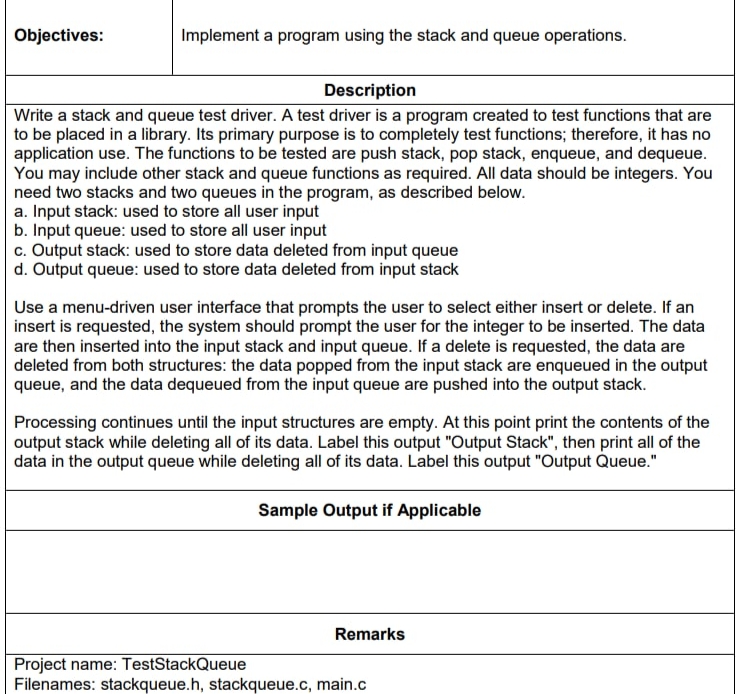 Objectives:
Implement a program using the stack and queue operations.
Description
Write a stack and queue test driver. A test driver is a program created to test functions that are
to be placed in a library. Its primary purpose is to completely test functions; therefore, it has no
application use. The functions to be tested are push stack, pop stack, enqueue, and dequeue.
You may include other stack and queue functions as required. All data should be integers. You
need two stacks and two queues in the program, as described below.
a. Input stack: used to store all user input
b. Input queue: used to store all user input
c. Output stack: used to store data deleted from input queue
d. Output queue: used to store data deleted from input stack
Use a menu-driven user interface that prompts the user to select either insert or delete. If an
insert is requested, the system should prompt the user for the integer to be inserted. The data
are then inserted into the input stack and input queue. If a delete is requested, the data are
deleted from both structures: the data popped from the input stack are enqueued in the output
queue, and the data dequeued from the input queue are pushed into the output stack.
Processing continues until the input structures are empty. At this point print the contents of the
output stack while deleting all of its data. Label this output "Output Stack", then print all of the
data in the output queue while deleting all of its data. Label this output "Output Queue."
Sample Output if Applicable
Remarks
Project name: TestStackQueue
Filenames: stackqueue.h, stackqueue.c, main.c