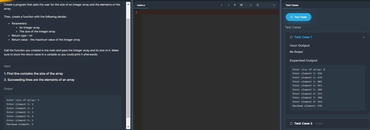 Create a program that asks the user for the size of an integer array and the elements of the
array.
Then, create a function with the following details:
. Parameters:
• Return type - int
.
Return value - the maximum value of the integer array
An integer array
The size of the integer array
Call the function you created in the main and pass the integer array and its size to it. Make
sure to store the return value in a variable so you could print it afterwards.
Input
1. First line contains the size of the array
2. Succeeding lines are the elements of an array
Output
Enter size of array: 5
Enter element 1: 1
Enter element 2: 2
Enter element 3: 3
Enter element 4: 4
Enter element 5: 5
Maximum element: 5
main.c
1
> + 16
с
Test Cases
Run Tests
Test Cases
O Test Case 1
Your Output
No Output
Expected Output
Enter size of array: 8
Enter element 1: 936
Enter element 2: 439
Enter element 3: 601
Enter element 4: 853
Enter element 5: 204
Enter element 6: 215
Enter element 7: 708
Enter element 8: 914
Maximum element: 936
O Test Case 2 Hidden