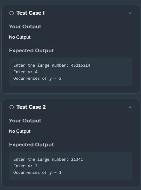 ○ Test Case 1
Your Output
No Output
Expected Output
Enter the large number: 45215214
Enter y: 4
Occurrences of y = 2
○ Test Case 2
Your Output
No Output
Expected Output
Enter the large number: 21341
Enter y: 2
Occurrences of y = 1