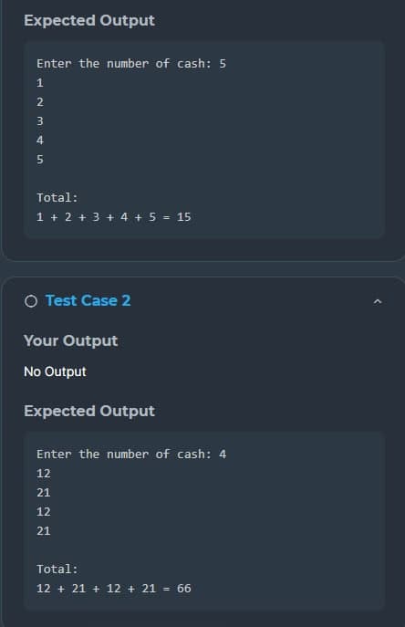 Expected Output
Enter the number of cash: 5
1
2
3
4
5
Total:
1 + 2 + 3 + 4 + 5 = 15
O Test Case 2
Your Output
No Output
Expected Output
Enter the number of cash: 4
12
21
12
21
Total:
12 +21+ 12 + 21 = 66