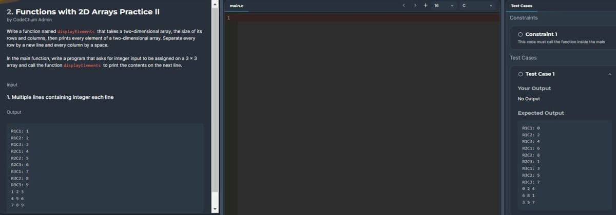 2. Functions with 2D Arrays Practice II
by CodeChum Admin
Write a function named display Elements that takes a two-dimensional array, the size of its
rows and columns, then prints every element of a two-dimensional array. Separate every
row by a new line and every column by a space.
In the main function, write a program that asks for integer input to be assigned on a 3×3
array and call the function display Elements to print the contents on the next line.
Input
1. Multiple lines containing integer each line
Output
R1C1: 1
R1C2: 2
R1C3: 3
R2C1: 4
R2C2: 5
R2C3: 6
R3C1: 7
R3C2: 8
R3C3: 9
123
456
789
main.c
1
> + 16
с
Test Cases
Constraints
O Constraint 1
This code must call the function inside the main
Test Cases
O Test Case 1
Your Output
No Output
Expected Output
RIC1: 0
R1C2: 2
RIC3: 4
R2C1: 6
R2C2: B
R2C3: 1
R3C1: 3
R3C2: 5
R3C3: 7
924
681
357