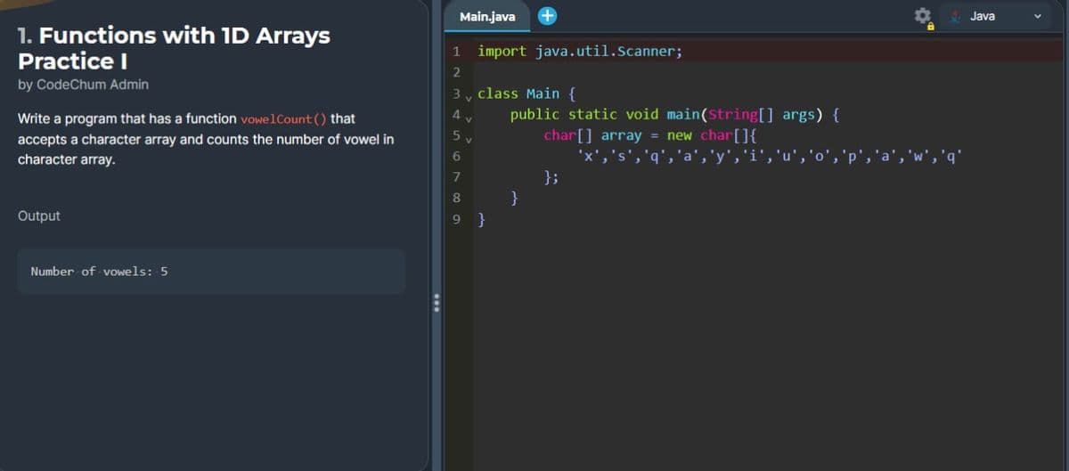 1. Functions with 1D Arrays
Practice I
by CodeChum Admin
Write a program that has a function vowelCount() that
accepts a character array and counts the number of vowel in
character array.
Output
Number of vowels: 5
Main.java +
1 import java.util.Scanner;
2
3 class Main {
4
5
6
7
8
9
V
}
public static void main(String[] args) {
char[] array = new char[]{
'x', 's', 'q'
,'y'
}
};
Java