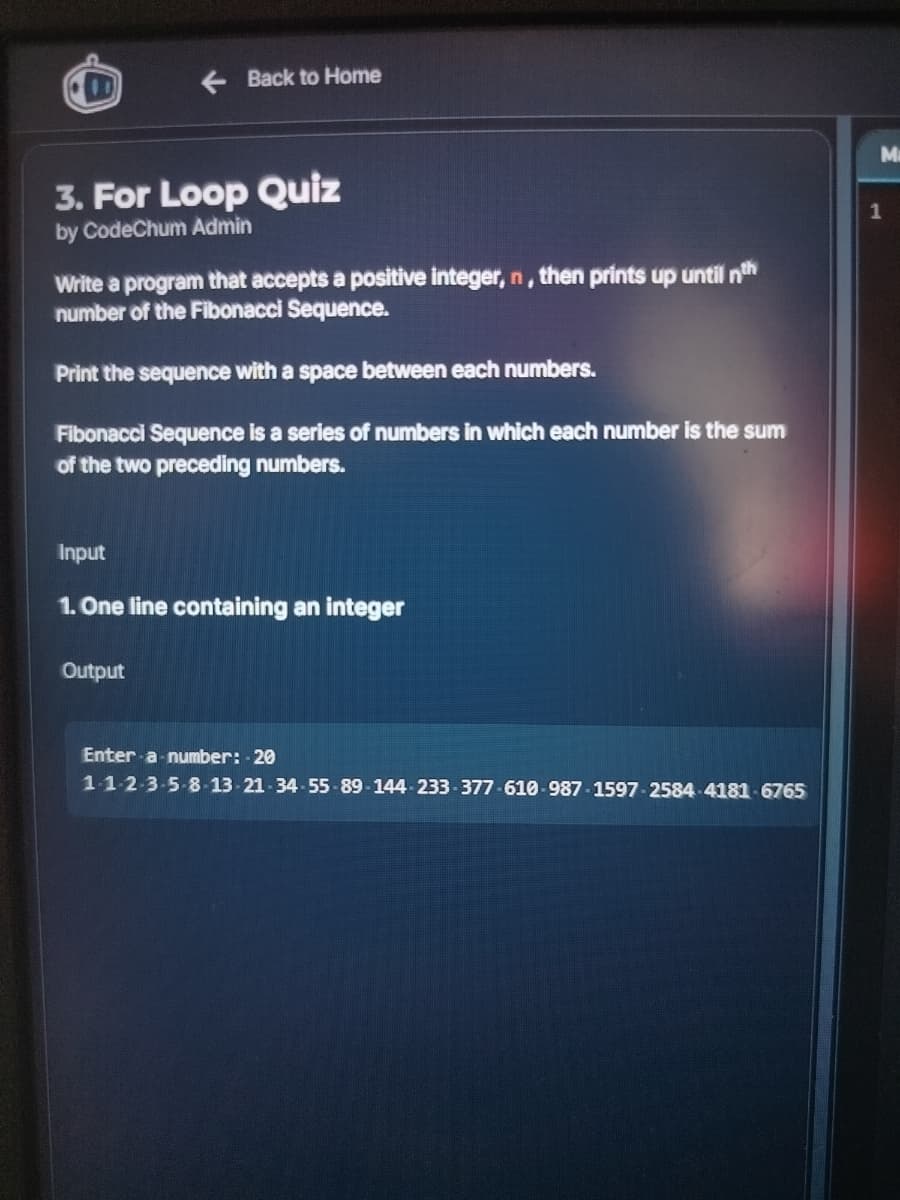 0
← Back to Home
3. For Loop Quiz
by CodeChum Admin
Write a program that accepts a positive integer, n, then prints up until th
number of the Fibonacci Sequence.
Print the sequence with a space between each numbers.
Fibonacci Sequence is a series of numbers in which each number is the sum
of the two preceding numbers.
Input
1. One line containing an integer
Output
Enter a number: 20
1-1-2-3-5-8-13-21-34-55-89-144-233-377-610-987-1597-2584-4181-6765
Ma
1