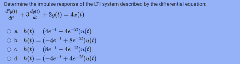 Determine the impulse response of the LTI system described by the differential equation:
+ 3 dy(t) + 2y(t) = 4x(t)
dt
d²y(t)
dt²
○ a. h(t) = (4e¯t – 4e¯²t)u(t)
○ b. h(t) = (-4e¯ + 8e-²¹)u(t)
O c. h(t) = (8e-t – 4e-²¹)u(t)
O d. h(t) = (-4e¯t +4e-²t)u(t)
