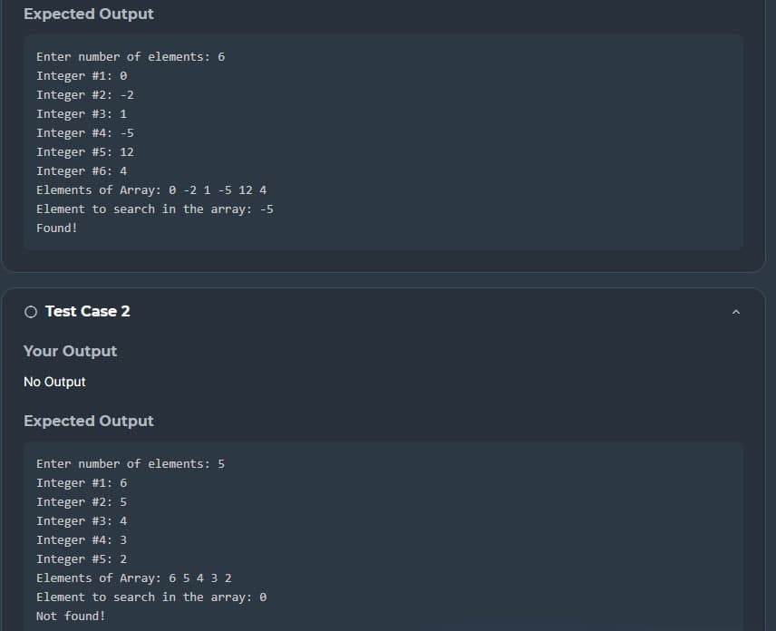 Expected Output
Enter number of elements: 6
Integer #1: 0
Integer # 2: -2
Integer # 3: 1
Integer #4: -5
Integer #5: 12
Integer #6: 4
Elements of Array: 0 -2 1 -5 12 4
Element to search in the array: -5
Found!
○ Test Case 2
Your Output
No Output
Expected Output
Enter number of elements: 5
Integer #1: 6
Integer #2: 5
Integer #3: 4
Integer #4: 3
Integer #5: 2
Elements of Array: 6 5 4 3 2
Element to search in the array: 0
Not found!