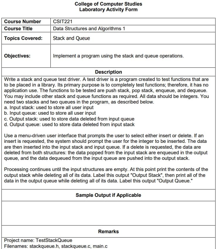 Course Number
Course Title
Topics Covered:
Objectives:
College of Computer Studies
Laboratory Activity Form
CSIT221
Data Structures and Algorithms 1
Stack and Queue
Implement a program using the stack and queue operations.
Description
Write a stack and queue test driver. A test driver is a program created to test functions that are
to be placed in a library. Its primary purpose is to completely test functions; therefore, it has no
application use. The functions to be tested are push stack, pop stack, enqueue, and dequeue.
You may include other stack and queue functions as required. All data should be integers. You
need two stacks and two queues in the program, as described below.
a. Input stack: used to store all user input
b. Input queue: used to store all user input
c. Output stack: used to store data deleted from input queue
d. Output queue: used to store data deleted from input stack
Use a menu-driven user interface that prompts the user to select either insert or delete. If an
insert is requested, the system should prompt the user for the integer to be inserted. The data
are then inserted into the input stack and input queue. If a delete is requested, the data are
deleted from both structures: the data popped from the input stack are enqueued in the output
queue, and the data dequeued from the input queue are pushed into the output stack.
Processing continues until the input structures are empty. At this point print the contents of the
output stack while deleting all of its data. Label this output "Output Stack", then print all of the
data in the output queue while deleting all of its data. Label this output "Output Queue."
Sample Output if Applicable
Remarks
Project name: TestStackQueue
Filenames: stackqueue.h, stackqueue.c, main.c