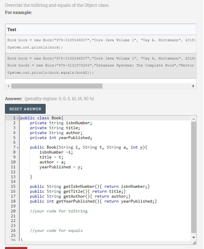 Override the toString and equals of the Object class.
For example:
Test
Book book = new Book ("978-0135166307", "Core Java Volume 1", "Cay A. Hortsmann", 2018)
System.out.println (book);
Book book = new Book ("978-0135166307", "Core Java Volume 1", "Cay A. Hortsmann", 2018)
Book book2 = new Book ("978-0131873254", "Database Systems: The Complete Book", "Hector
System.out.println (book.equals (book2));
Answer: (penalty regime: 0, 0, 5, 10, 15, 50 %)
RESET ANSWER
1 public class Book{
2
234
7
∞
9
10
11
12
13
14
15
16
17
18
19
20
21
22
23
24
25
NG
26 3
private String isbnNumber;
private String title;
private String author;
private int yearPublished;
public Book(String i, String t, String a, int y){
isbnNumber i;
title = t;
author =
a;
yearPublished у;
}
public String getIsbnNumber() { return isbnNumber;
public String getTitle() { return title;}
public String getAuthor() { return author;}
public int getYearPublished() { return yearPublished;}
//your code for toString
//your code for equals