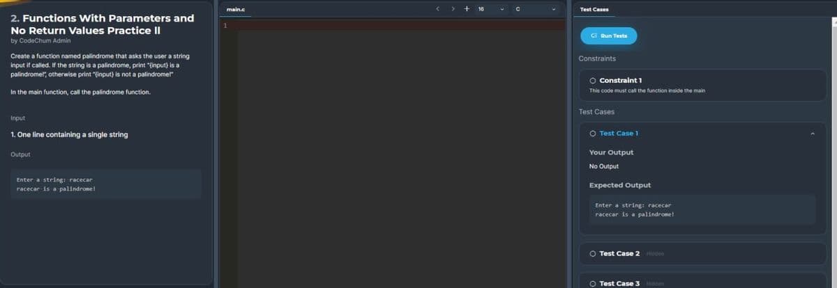 2. Functions With Parameters and
No Return Values Practice II
by CodeChum Admin
Create a function named palindrome that asks the user a string
input if called. If the string is a palindrome, print "(input) is a
palindrome!", otherwise print "(input) is not a palindrome!"
In the main function, call the palindrome function.
Input
1. One line containing a single string
Output
Enter a string: racecar
racecar is a palindrome!
main.c
<> +16
Test Cases
Pun Tests
Constraints
O Constraint 1
This code must call the function inside the main
Test Cases
O Test Case 1
Your Output
No Output
Expected Output
Enter a string: racecar
racecar is a palindrome!
O Test Case 2 Hidden
O Test Case 3 Hidden