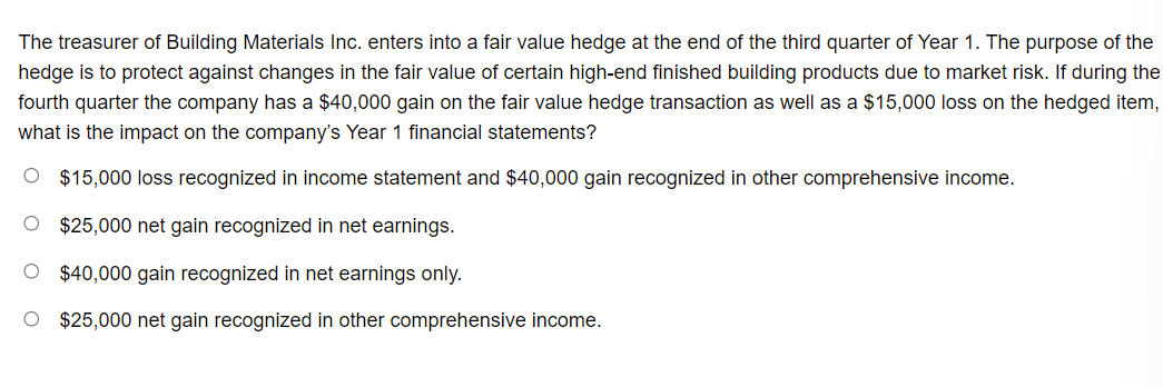 The treasurer of Building Materials Inc. enters into a fair value hedge at the end of the third quarter of Year 1. The purpose of the
hedge is to protect against changes in the fair value of certain high-end finished building products due to market risk. If during the
fourth quarter the company has a $40,000 gain on the fair value hedge transaction as well as a $15,000 loss on the hedged item,
what is the impact on the company's Year 1 financial statements?
O $15,000 loss recognized in income statement and $40,000 gain recognized in other comprehensive income.
O $25,000 net gain recognized in net earnings.
O $40,000 gain recognized in net earnings only.
O $25,000 net gain recognized in other comprehensive income.
