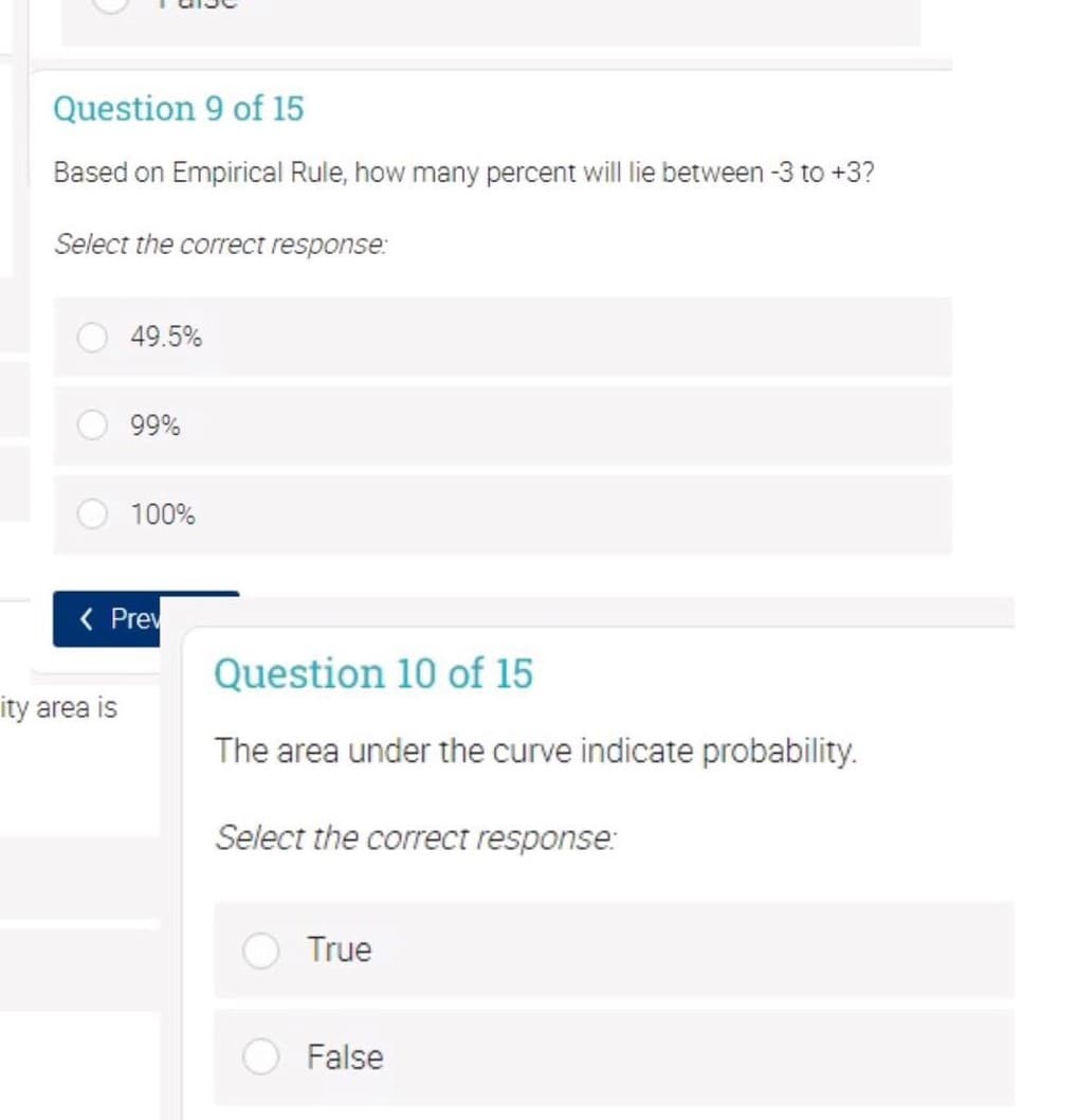 Question 9 of 15
Based on Empirical Rule, how many percent will lie between -3 to +3?
Select the correct response:
49.5%
99%
100%
( Prev
Question 10 of 15
ity area is
The area under the curve indicate probability.
Select the correct response:
True
False
