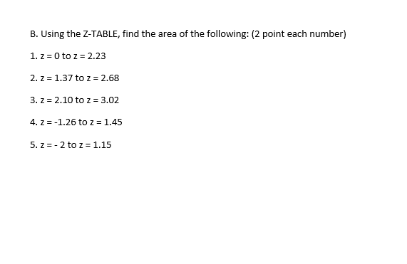 B. Using the Z-TABLE, find the area of the following: (2 point each number)
1. z = 0 to z = 2.23
2. z = 1.37 toz = 2.68
3. z = 2.10 to z = 3.02
4. z = -1.26 to z = 1.45
5. z = - 2 to z = 1.15
