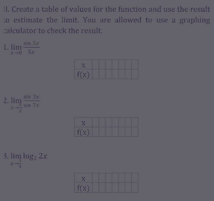 1I. Create a table of values for the function and use the result
o estimate the limit. You are allowed to use a
calculator to check the result.
sin 5x
1. lim
X0 5x
f(x)
sin 3x
2. lim
sin 7x
f(x)
3. lim log, 2x
f(x)
