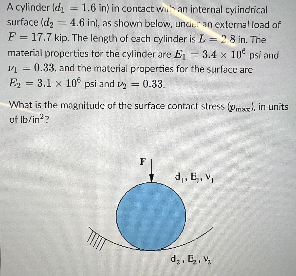 A cylinder (d₁
1.6 in) in contact with an internal cylindrical
surface (d₂ 4.6 in), as shown below, under an external load of
F = 17.7 kip. The length of each cylinder is L = 2.8 in. The
material properties for the cylinder are E₁ = 3.4 x 106 psi and
V1
V₁ = 0.33, and the material properties for the surface are
E2= 3.1 x 106 psi and 2 = 0.33.
=
What is the magnitude of the surface contact stress (Pmax), in units
of lb/in²?
F
d₁, E₁, V₁
1
d₂, E₂, V₂