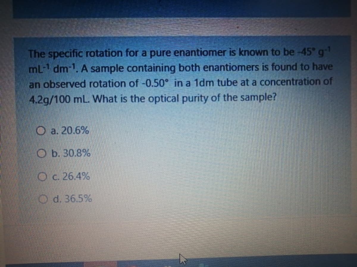 The specific rotation for a pure enantiomer is known to be -45 g-
mL-1 dm-1. A sample containing both enantiomers is found to have
an observed rotation of -0.50° in a 1dm tube at a concentration of
4.2g/100 mL. What is the optical purity of the sample?
O a. 20.6%
Ob. 30.8%
Oc. 26.4%
O d. 36.5%
