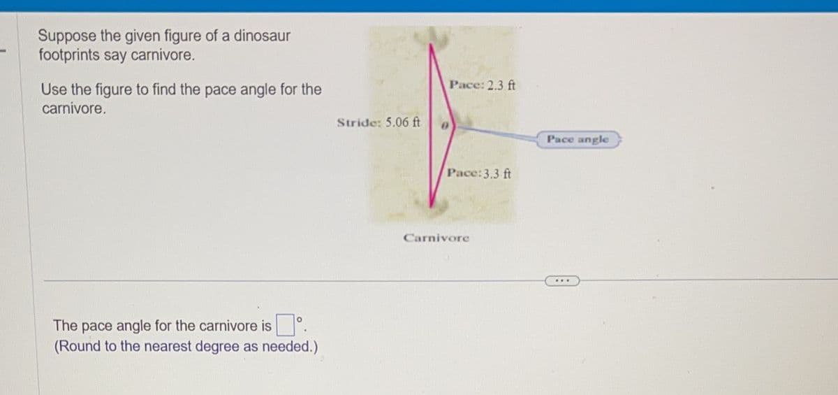 Suppose the given figure of a dinosaur
footprints say carnivore.
Use the figure to find the pace angle for the
carnivore.
O
The pace angle for the carnivore is
(Round to the nearest degree as needed.)
Stride: 5.06 ft
Pace: 2.3 ft
Pace: 3.3 ft
Carnivore
Pace angle
www