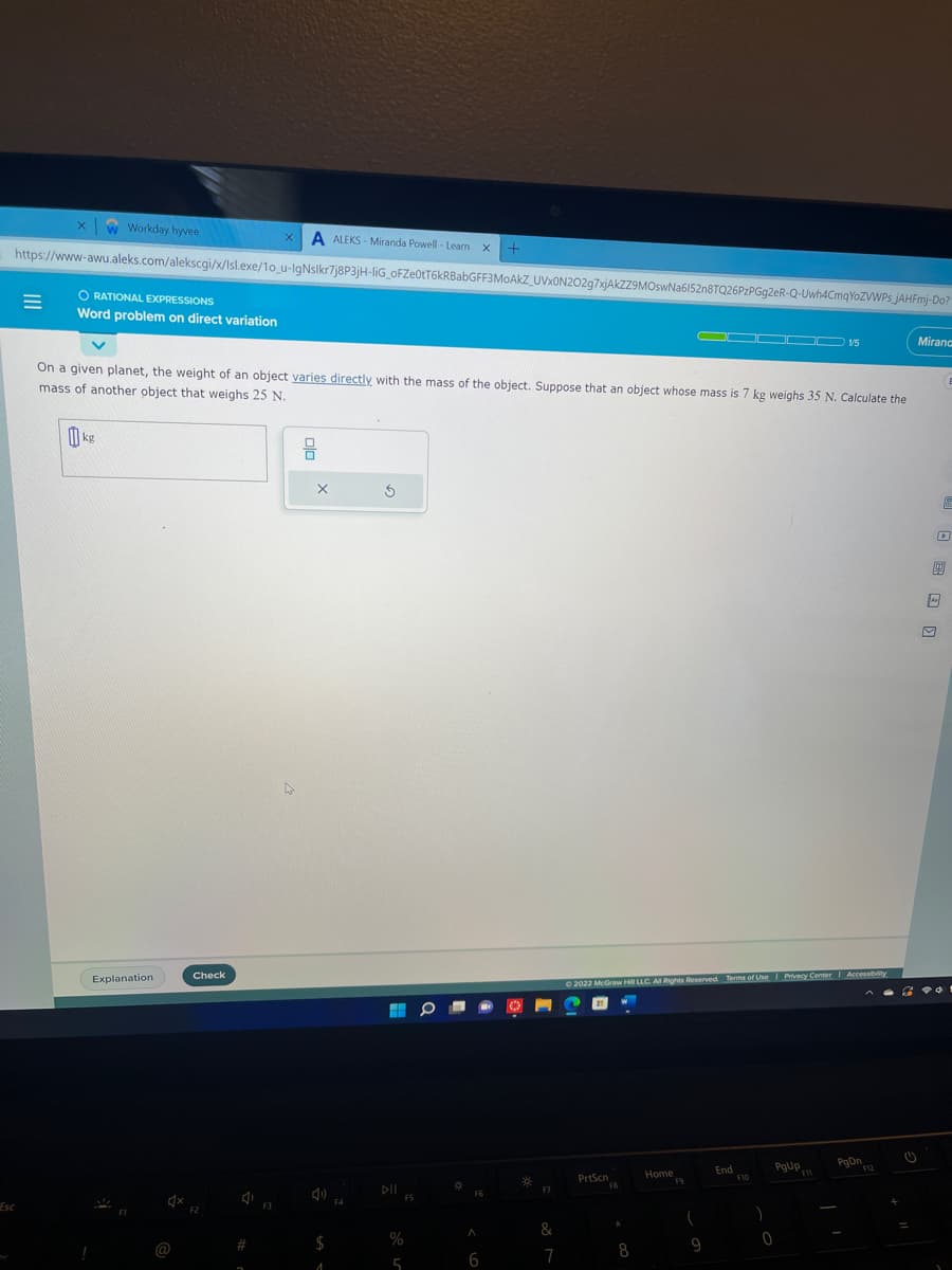 Esc
X w Workday hyvee
https://www-awu.aleks.com/alekscgi/x/Isl.exe/1o_u-IgNsikr7j8P3jH-liG oFZe0tT6kRBabGFF3MoAkZ_UVx0N202g7xjAkZZ9MOswNa6152n8TQ26PzPGg2eR-Q-Uwh4CmqYozWWPs JAHFmj-Do?
=
ORATIONAL EXPRESSIONS
Word problem on direct variation
0
On a given planet, the weight of an object varies directly with the mass of the object. Suppose that an object whose mass is 7 kg weighs 35 N. Calculate the
mass of another object that weighs 25 N.
kg
Explanation
1x
@
Check
F2
4
#
a
X A ALEKS-Miranda Powell - Learn X +
F3
X
$
1
F4
Ś
DII
%
5
FS
¤
F6
A
6
*
F7
7
Ⓒ2022 McGraw Hill LLC. All Rights Reserved. Terms of Use | Privacy Center
PrtScn
FB
k
8
00000 15
Home
19
(
9
End
F10
)
PgUp
0
F11
Accessibility
PgDn
F12
Mirana
D
F
B
G
1