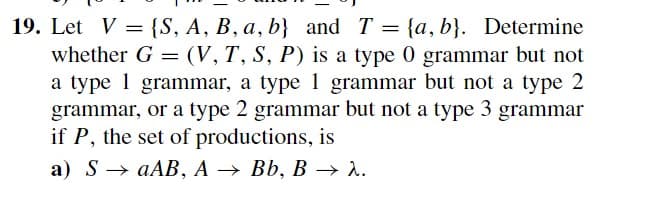 19. Let V = {S, A, B, a, b} and T = {a,b}. Determine
whether G = (V, T, S, P) is a type 0 grammar but not
a type 1 grammar, a type 1 grammar but not a type 2
grammar, or a type 2 grammar but not a type 3 grammar
if P, the set of productions, is
a) SaAB, A → Bb, B → 2.