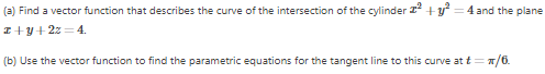 (a) Find a vector function that describes the curve of the intersection of the cylinder
z+y+2z=4.
2²
+y²
= 4 and the plane
(b) Use the vector function to find the parametric equations for the tangent line to this curve at t = π/6.