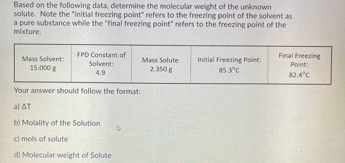 Based on the following data, determine the molecular weight of the unknown
solute. Note the "initial freezing point" refers to the freezing point of the solvent as
a pure substance while the "final freezing point" refers to the freezing point of the
mixture.
FPD Constant of
Final Freezing
Mass Solvent:
Mass Solute
Initial Freezing Point:
Solvent:
Point:
15.000 g
2.350 g
85.3°C
4.9
82.4°C
Your answer should follow the format:
a) ΔΤ
b) Molality of the Solution
c) mols of solute
d) Molecular weight of Solute
