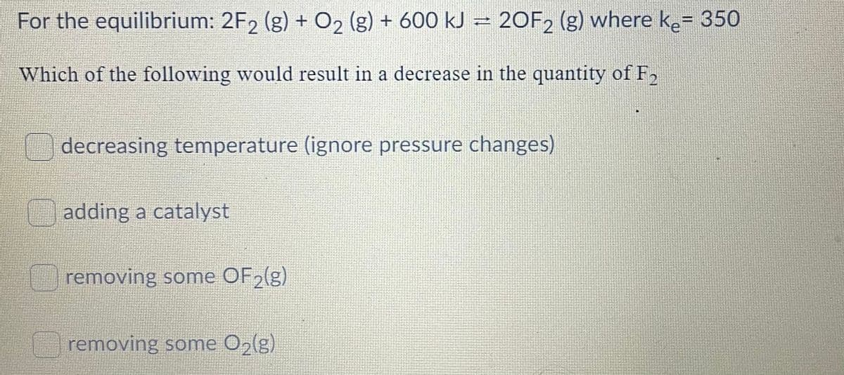 For the equilibrium: 2F2 (g) + O2 (g) + 600 kJ = 20F2 (g) where ke= 350
Which of the following would result in a decrease in the quantity of F2
1
decreasing temperature (ignore pressure changes)
adding a catalyst
removing some OF2(g)
removing some O2(g)
