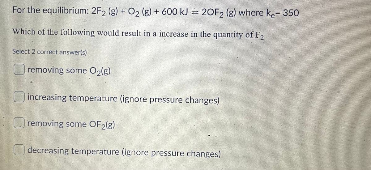 For the equilibrium: 2F2 (g) + O2 (g) + 600 kJ – 20F2 (g) where ke= 350
%3D
Which of the following would result in a increase in the quantity of F2
Select 2 correct answer(s)
removing some O2(g)
increasing temperature (ignore pressure changes)
removing some OF2(g)
decreasing temperature (ignore pressure changes)
