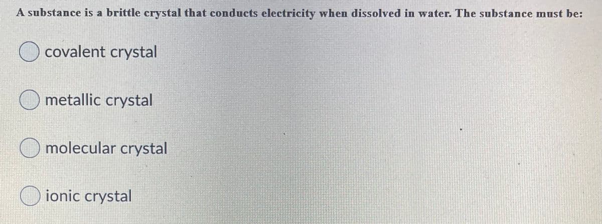 A substance is a brittle crystal that conducts electricity when dissolved in water. The substance must be:
O covalent crystal
O metallic crystal
O molecular crystal
O ionic crystal
