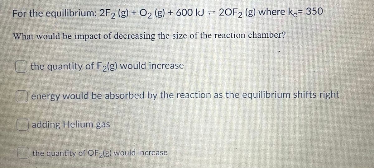 For the equilibrium: 2F, (g) + O2 (g) + 600 kJ = 20F2 (g) where ke= 350
%3D
What would be impact of decreasing the size of the reaction chamber?
the quantity of F2(g) would increase
energy would be absorbed by the reaction as the equilibrium shifts right
adding Helium gas
the quantity of OF,(g) would increase
