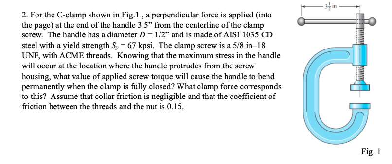 3 in
2. For the C-clamp shown in Fig.1 , a perpendicular force is applied (into
the page) at the end of the handle 3.5" from the centerline of the clamp
screw. The handle has a diameter D= 1/2" and is made of AISI 1035 CD
steel with a yield strength S, = 67 kpsi. The clamp screw is a 5/8 in–18
UNF, with ACME threads. Knowing that the maximum stress in the handle
will occur at the location where the handle protrudes from the screw
housing, what value of applied screw torque will cause the handle to bend
permanently when the clamp is fully closed? What clamp force corresponds
to this? Assume that collar friction is negligible and that the coefficient of
friction between the threads and the nut is 0.15.
Fig. 1
