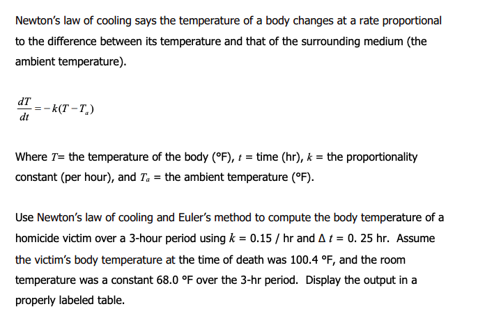 Newton's law of cooling says the temperature of a body changes at a rate proportional
to the difference between its temperature and that of the surrounding medium (the
ambient temperature).
dT
- k(T – T.)
dt
Where T= the temperature of the body (°F), t = time (hr), k = the proportionality
constant (per hour), and Ta = the ambient temperature (°F).
Use Newton's law of cooling and Euler's method to compute the body temperature of a
homicide victim over a 3-hour period using k = 0.15 / hr and A t = 0. 25 hr. Assume
the victim's body temperature at the time of death was 100.4 °F, and the room
temperature was a constant 68.0 °F over the 3-hr period. Display the output in a
properly labeled table.
