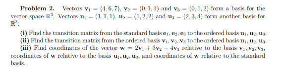 Problem 2. Vectors V₁ = (4,6,7), V₂ = (0,1,1) and V3 = (0,1,2) form a basis for the
vector space R³. Vectors u₁ = (1, 1, 1), u₂ = (1,2,2) and u3 = (2,3,4) form another basis for
R³.
(i) Find the transition matrix from the standard basis e₁,e2, es to the ordered basis u₁, U2, U3.
(ii) Find the transition matrix from the ordered basis V₁, V2, V3 to the ordered basis u₁, U₂, U3.
(iii) Find coordinates of the vector w = 2v₁ + 3V₂ 4v3 relative to the basis V₁, V2, V3,
coordinates of w relative to the basis u₁, U₂, U3, and coordinates of w relative to the standard
basis.