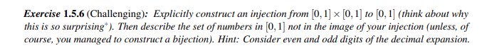 X
Exercise 1.5.6 (Challenging): Explicitly construct an injection from [0, 1] × [0, 1] to [0, 1] (think about why
this is so surprising"). Then describe the set of numbers in [0, 1] not in the image of your injection (unless, of
course, you managed to construct a bijection). Hint: Consider even and odd digits of the decimal expansion.