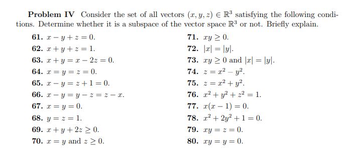 **Problem IV:** Consider the set of all vectors \((x, y, z) \in \mathbb{R}^3\) satisfying the following conditions. Determine whether it is a subspace of the vector space \(\mathbb{R}^3\) or not. Briefly explain.

61. \(x - y + z = 0\).

62. \(x + y + z = 1\).

63. \(x + y - z = 0\).

64. \(x = y = z = 0\).

65. \(x - y = z + 1 = 0\).

66. \(x - y = y = z - x\).

67. \(x = y = 0\).

68. \(y = z = 1\).

69. \(x + y + z \geq 0\).

70. \(x = y \text{ and } z \geq 0\).

71. \(xy \geq 0\).

72. \(|x| = |y|\).

73. \(xy \geq 0 \text{ and } |x| = |y|\).

74. \(z = x^2 - y^2\).

75. \(z = x^2 + y^2\).

76. \(x^2 + y^2 + z^2 = 1\).

77. \(x(x - 1) = 0\).

78. \(x^2 + 2y^2 + 1 = 0\).

79. \(xy = z = 0\).

80. \(xy = y = 0\).