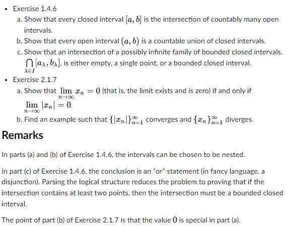 Exercise 1.4.6
a. Show that every closed interval [a, b] is the intersection of countably many open
intervals.
b. Show that every open interval (a, b) is a countable union of closed intervals.
c. Show that an intersection of a possibly infinite family of bounded closed intervals,
[ax, bx], is either empty, a single point, or a bounded closed interval.
λει
Exercise 2.1.7
a. Show that lim n = 0 (that is, the limit exists and is zero) if and only if
n→∞o
lim || = 0.
n∞0
b. Find an example such that {n} converges and {n}₁1 diverges.
Remarks
1
In parts (a) and (b) of Exercise 1.4.6, the intervals can be chosen to be nested.
In part (c) of Exercise 1.4.6, the conclusion is an "or" statement (in fancy language, a
disjunction). Parsing the logical structure reduces the problem to proving that if the
intersection contains at least two points, then the intersection must be a bounded closed
interval.
The point of part (b) of Exercise 2.1.7 is that the value 0 is special in part (a).