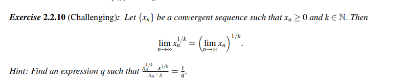 Exercise 2.2.10 (Challenging): Let {xn} be a convergent sequence such that xn ≥ 0 and k = N. Then
1/k
xn)¹/K.
Hint: Find an expression q such that
1/k
1/k
lim xn = lim Xn
\n→∞⁰
n→∞o
-xl/k
Xn-X
=
1/1