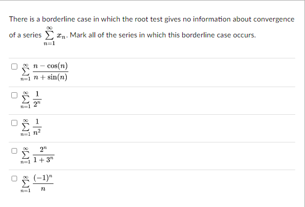 There is a borderline case in which the root test gives no information about convergence
00
of a series. Mark all of the series in which this borderline case occurs.
n=1
n
cos(n)
n=1 n + sin(n)
U
IM8 iM8
D
n=1 n
n=]
27
n=1
2"
1+3"
(-1)"
n