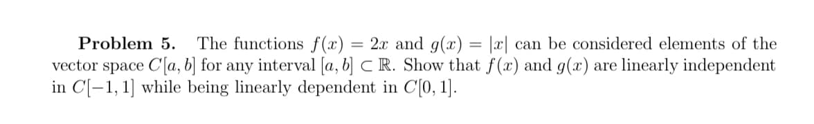 Problem 5. The functions f(x) = 2x and g(x) = |x| can be considered elements of the
vector space C[a, b] for any interval [a, b] CR. Show that f(x) and g(x) are linearly independent
in C[-1, 1] while being linearly dependent in C[0, 1].