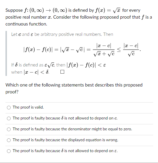 for every
Suppose f: (0, ∞) → (0, ∞) is defined by f(x)=√
positive real number x. Consider the following proposed proof that f is a
continuous function.
Let cand & be arbitrary positive real numbers. Then
|x - c
√x + √c
|f(x) = f(c)| = |√x - √√C| =
=
If 8 is defined as &√c, then f(x) f(c)| < €
when x - c < 8.
-
VI
|xc|
Ve
Which one of the following statements best describes this proposed
proof?
The proof is valid.
The proof is faulty because & is not allowed to depend on c.
The proof is faulty because the denominator might be equal to zero.
The proof is faulty because the displayed equation is wrong.
The proof is faulty because & is not allowed to depend on €.