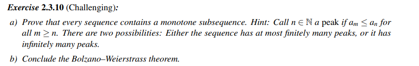 Exercise 2.3.10 (Challenging):
a) Prove that every sequence contains a monotone subsequence. Hint: Call n N a peak if am ≤ an for
all m≥n. There are two possibilities: Either the sequence has at most finitely many peaks, or it has
infinitely many peaks.
b) Conclude the Bolzano-Weierstrass theorem.