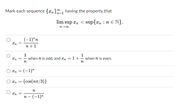 Mark each sequence {n} having the property that
U
U
U
U
Xn =
In
(-1)"n
n+1
xn = (-1)"
In =
1
when n is odd, and n = 1+ when n is even.
n
Xn = ={cos(nT/3)}
lim sup n < sup{n: n € N}.
n→∞0
n
n-(-1)"
n